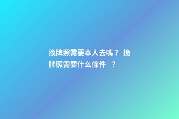 換牌照需要本人去嗎？ 換牌照需要什么條件？